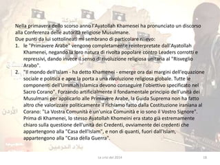 Nella primavera dello scorso anno l'Ayatollah Khamenei ha pronunciato un discorso 
alla Conferenza delle autorità religiose Musulmane. 
Due punti da lui sottolineati mi sembrano di particolare rilievo: 
1. le "Primavere Arabe" vengono completamente reinterpretate dall'Ayatollah 
Khamenei, negando la loro natura di rivolta popolare contro Leaders corrotti e 
repressivi, dando invece il senso di rivoluzione religiosa unitaria al "Risveglio 
Arabo". 
2. "Il mondo dell'Islam - ha detto Khamenei - emerge ora dai margini dell'equazione 
sociale e politica e apre la porta a una rivoluzione religiosa globale. Tutte le 
componenti dell'Ummah Islamica devono conseguire l'obiettivo specificato nel 
Sacro Corano". Forzando artificialmente il fondamentale principio dell'unità dei 
Musulmani per applicarlo alle Primavere Arabe, la Guida Suprema non ha fatto 
altro che valorizzare politicamente il richiamo fatto dalla Costituzione iraniana al 
Corano: "La Vostra Comunità è un'unica Comunità e io sono il Vostro Signore". 
Prima di Khamenei, lo stesso Ayatollah Khomeini era stato già estremamente 
chiaro sulla questione dell'unità dei Credenti, ovviamente dei credenti che 
appartengono alla "Casa dell'Islam", e non di quanti, fuori dall'Islam, 
appartengono alla "Casa della Guerra". 
Le crisi del 2014 18 
 