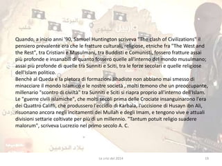 Quando, a inizio anni '90, Samuel Huntington scriveva "The clash of Civilizations" il 
pensiero prevalente era che le fratture culturali, religiose, etniche fra "The West and 
the Rest", tra Cristiani e Musulmani, tra Buddisti e Comunisti, fossero fratture assai 
più profonde e insanabili di quanto fossero quelle all'interno del mondo musulmano; 
assai più profonde di quelle tra Sunniti e Sciti, tra le forze secolari e quelle religiose 
dell'Islam politico. 
Benchè al Queda e la pletora di formazioni Jihadiste non abbiano mai smesso di 
minacciare il mondo Islamico e le nostre società , molti temono che un preoccupante, 
millenario "scontro di civiltà" tra Sunniti e Sciti si riapra proprio all'interno dell'Islam. 
Le "guerre civili islamiche", che molti secoli prima delle Crociate insanguinarono l'era 
dei Quattro Califfi, che produssero l'eccidio di Karbala, l'uccisione di Husayn ibn Ali, 
risuonano ancora negli incitamenti dei Mullah e degli Imam, e tengono vive e attuali 
divisioni settarie coltivate per più di un millennio. "Tantum potuit religio suadere 
malorum", scriveva Lucrezio nel primo secolo A. C. 
Le crisi del 2014 19 
 