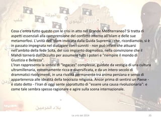Cosa c'entra tutto questo con le crisi in atto nel Grande Mediterraneo? Si tratta di 
aspetti essenziali alla comprensione del conflitto interno all'Islam e delle sue 
metamorfosi. L'unità dell'Islam invocata dalla Guida Suprema - che, ricordiamolo, si è 
in passato impegnata nel dialogare con i sunniti - non può infatti che attuarsi 
nell'ambito della fede Scita, del suo impianto dogmatico, nella convinzione che il 
Mahdi tornerà dall'Occulto per assumere tutti i poteri e "riempire il mondo di 
Giustizia e Bellezza". 
L'Iran rappresenta la sintesi di "legacies" complesse, guidate da vestigia di una cultura 
ultramillenaria, estremamente ricca e diversificata, e da un intero secolo di 
drammatici rivolgimenti, in una rivalità permanente tra anima persiana e senso di 
appartenenza alle idealità della teocrazia religiosa. Ancor prima di sentirsi un Paese - 
è stato detto - l'Iran di oggi sente soprattutto di "essere una causa rivoluzionaria": e 
come tale sembra spesso ragionare e agire sulla scena internazionale. 
Le crisi del 2014 20 
 