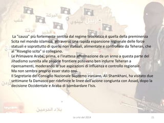 La "causa" più fortemente sentita dal regime teocratico è quella della preminenza 
Scita nel mondo islamico, attraverso una rapida espansione regionale delle forze 
statuali e soprattutto di quelle non statuali, alimentate e controllate da Teheran, che 
al "Risveglio scita" si collegano. 
Le Primavere Arabe, prima, e l'inattesa affermazione da un anno a questa parte del 
Jihadismo sunnita alle proprie frontiere potevano ben indurre Teheran a 
ripensamenti, moderando le sue aspirazioni di influenza e controllo regionale. 
Ma non sembra proprio esser stato cosi. 
Il Segretario del Consiglio Nazionale Supremo iraniano, Ali Shamkhani, ha visitato due 
settimane fa Damasco per ridefinire le linee dell'azione congiunta con Assad, dopo la 
decisione Occidentale e Araba di bombardare l'Isis. 
Le crisi del 2014 21 
 