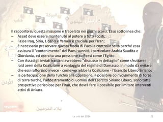 Il rapporto su questa missione è trapelato nei giorni scorsi. Esso sottolinea che: 
– Assad deve essere mantenuto al potere a tutti i costi; 
– l'asse Iraq, Siria, Libano e Yemen è cruciale per l'Iran; 
– è necessario preservare questa fascia di Paesi a controllo scita perché essa 
assicura il "contenimento" dei Paesi sunniti, i particolare Arabia Saudita e 
Giordania, ed esercita una pressione su Paesi come l'Egitto. 
– Con Assad gli inviati iraniani avrebbero "discusso in dettaglio" come sfruttare i 
raid aerei della Coalizione a vantaggio del regime di Damasco, in modo da evitare 
che essi rafforzino invece - come vorrebbe la Coalizione - l'Esercito Libero Siriano; 
– la partecipazione della Turchia alla Coalizione, il possibile coinvolgimento di forze 
di terra turche, l'addestramento di uomini dell'Esercito Siriano Libero, sono tutte 
prospettive pericolose per l'Iran, che dovrà fare il possibile per limitare interventi 
attivi di Ankara. 
Le crisi del 2014 22 
 