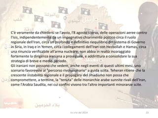 C'è veramente da chiedersi se l'avvio, l'8 agosto scorso, delle operazioni aeree contro 
l'Isis, indipendentemente da un impegnativo chiarimento politico circa il ruolo 
regionale dell'Iran, circa un profondo e definitivo riequilibrio del sistema di Governo 
in Siria, in Iraq e in Yemen, circa i collegamenti dell'Iran con Hezbollah e Hamas, circa 
una rinuncia verificabile all'arma nucleare, non abbia in realtà incoraggiato 
fortemente la dirigenza iraniana a proseguire, e addirittura a consolidare la sua 
strategia di breve e medio periodo. 
Gli iraniani non possono che vedere, anche negli eventi di questi ultimi mesi, uno 
scenario favorevole al "percorso rivoluzionario" a guida sciita. Teheran ritiene che la 
crescente instabilità regionale e il propagarsi del Jihadismo non possa che 
compromettere, a termine, la "tenuta" delle monarchie arabe sunnite rivali dell'Iran, 
come l'Arabia Saudita, nei cui confini vivono tra l'altro importanti minoranze scite. 
Le crisi del 2014 23 
 