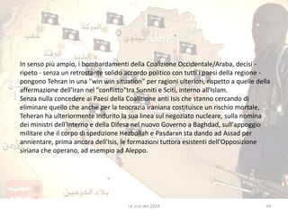 In senso più ampio, i bombardamenti della Coalizione Occidentale/Araba, decisi - 
ripeto - senza un retrostante solido accordo politico con tutti i paesi della regione - 
pongono Tehran in una "win win situation" per ragioni ulteriori, rispetto a quelle della 
affermazione dell'Iran nel "conflitto"tra Sunniti e Sciti, interno all'Islam. 
Senza nulla concedere ai Paesi della Coalizione anti Isis che stanno cercando di 
eliminare quello che anche per la teocrazia iraniana costituisce un rischio mortale, 
Teheran ha ulteriormente indurito la sua linea sul negoziato nucleare, sulla nomina 
dei ministri dell'Interno e della Difesa nel nuovo Governo a Baghdad, sull'appoggio 
militare che il corpo di spedizione Hezbollah e Pasdaran sta dando ad Assad per 
annientare, prima ancora dell'Isis, le formazioni tuttora esistenti dell'Opposizione 
siriana che operano, ad esempio ad Aleppo. 
Le crisi del 2014 24 
 