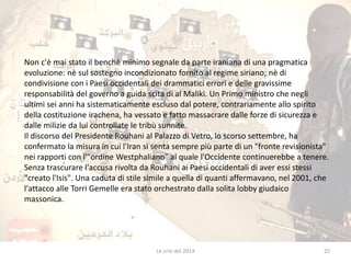 Non c'è mai stato il benchè minimo segnale da parte iraniana di una pragmatica 
evoluzione: nè sul sostegno incondizionato fornito al regime siriano; nè di 
condivisione con i Paesi occidentali dei drammatici errori e delle gravissime 
responsabilità del governo a guida scita di al Maliki. Un Primo ministro che negli 
ultimi sei anni ha sistematicamente escluso dal potere, contrariamente allo spirito 
della costituzione irachena, ha vessato e fatto massacrare dalle forze di sicurezza e 
dalle milizie da lui controllate le tribù sunnite. 
Il discorso del Presidente Rouhani al Palazzo di Vetro, lo scorso settembre, ha 
confermato la misura in cui l'Iran si senta sempre più parte di un "fronte revisionista" 
nei rapporti con l'"ordine Westphaliano" al quale l'Occidente continuerebbe a tenere. 
Senza trascurare l'accusa rivolta da Rouhani ai Paesi occidentali di aver essi stessi 
"creato l'Isis". Una caduta di stile simile a quella di quanti affermavano, nel 2001, che 
l'attacco alle Torri Gemelle era stato orchestrato dalla solita lobby giudaico 
massonica. 
Le crisi del 2014 25 
 