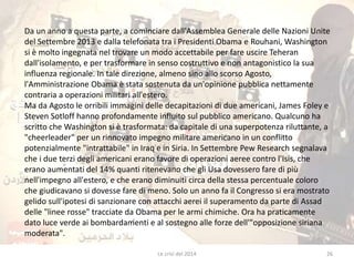 Da un anno a questa parte, a cominciare dall'Assemblea Generale delle Nazioni Unite 
del Settembre 2013 e dalla telefonata tra i Presidenti Obama e Rouhani, Washington 
si è molto ingegnata nel trovare un modo accettabile per fare uscire Teheran 
dall'isolamento, e per trasformare in senso costruttivo e non antagonistico la sua 
influenza regionale. In tale direzione, almeno sino allo scorso Agosto, 
l'Amministrazione Obama è stata sostenuta da un'opinione pubblica nettamente 
contraria a operazioni militari all'estero. 
Ma da Agosto le orribili immagini delle decapitazioni di due americani, James Foley e 
Steven Sotloff hanno profondamente influito sul pubblico americano. Qualcuno ha 
scritto che Washington si è trasformata: da capitale di una superpotenza riluttante, a 
"cheerleader" per un rinnovato impegno militare americano in un conflitto 
potenzialmente "intrattabile" in Iraq e in Siria. In Settembre Pew Research segnalava 
che i due terzi degli americani erano favore di operazioni aeree contro l'Isis, che 
erano aumentati del 14% quanti ritenevano che gli Usa dovessero fare di più 
nell'impegno all'estero, e che erano diminuiti circa della stessa percentuale coloro 
che giudicavano si dovesse fare di meno. Solo un anno fa il Congresso si era mostrato 
gelido sull'ipotesi di sanzionare con attacchi aerei il superamento da parte di Assad 
delle "linee rosse" tracciate da Obama per le armi chimiche. Ora ha praticamente 
dato luce verde ai bombardamenti e al sostegno alle forze dell'"opposizione siriana 
moderata". 
Le crisi del 2014 26 
 