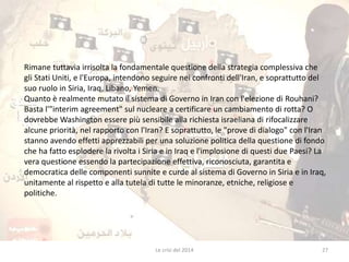 Rimane tuttavia irrisolta la fondamentale questione della strategia complessiva che 
gli Stati Uniti, e l'Europa, intendono seguire nei confronti dell'Iran, e soprattutto del 
suo ruolo in Siria, Iraq, Libano, Yemen. 
Quanto è realmente mutato il sistema di Governo in Iran con l'elezione di Rouhani? 
Basta l'"interim agreement" sul nucleare a certificare un cambiamento di rotta? O 
dovrebbe Washington essere più sensibile alla richiesta israeliana di rifocalizzare 
alcune priorità, nel rapporto con l'Iran? E soprattutto, le "prove di dialogo" con l'Iran 
stanno avendo effetti apprezzabili per una soluzione politica della questione di fondo 
che ha fatto esplodere la rivolta i Siria e in Iraq e l'implosione di questi due Paesi? La 
vera questione essendo la partecipazione effettiva, riconosciuta, garantita e 
democratica delle componenti sunnite e curde al sistema di Governo in Siria e in Iraq, 
unitamente al rispetto e alla tutela di tutte le minoranze, etniche, religiose e 
politiche. 
Le crisi del 2014 27 
 