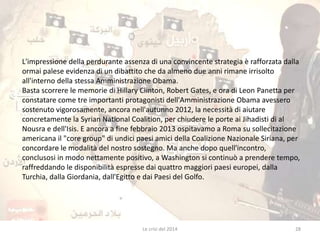 L'impressione della perdurante assenza di una convincente strategia è rafforzata dalla 
ormai palese evidenza di un dibattito che da almeno due anni rimane irrisolto 
all'interno della stessa Amministrazione Obama. 
Basta scorrere le memorie di Hillary Clinton, Robert Gates, e ora di Leon Panetta per 
constatare come tre importanti protagonisti dell'Amministrazione Obama avessero 
sostenuto vigorosamente, ancora nell'autunno 2012, la necessità di aiutare 
concretamente la Syrian National Coalition, per chiudere le porte ai Jihadisti di al 
Nousra e dell'Isis. E ancora a fine febbraio 2013 ospitavamo a Roma su sollecitazione 
americana il "core group" di undici paesi amici della Coalizione Nazionale Siriana, per 
concordare le modalità del nostro sostegno. Ma anche dopo quell'incontro, 
conclusosi in modo nettamente positivo, a Washington si continuò a prendere tempo, 
raffreddando le disponibilità espresse dai quattro maggiori paesi europei, dalla 
Turchia, dalla Giordania, dall'Egitto e dai Paesi del Golfo. 
Le crisi del 2014 28 
 