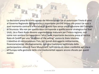 La decisione presa lo scorso agosto dai Ministri esteri Ue di autorizzare l'invio di armi 
al Governo Regionale del Kurdistan è importante perché innova alla prassi Ue sino a 
quel momento contraria a iniziative di questo tipo senza una Risoluzione del Consiglio 
di Sicurezza. Ma non per questo essa corrisponde a quella visione strategica che Stati 
Uniti, Ue e Paesi Arabi devono urgentemente maturare per l'intera regione, così 
come non sembra corrispondervi l'altra, pure importante decisione presa al Vertice 
Nato di Cardiff per una "coalition of the willing" contro lo Stato Islamico. 
L'obiettivo di ridimensionare l'Isis, per quindi distruggerlo militarmente, 
finanziariamente, ideologicamente, con una Coalizione legittimata dalla 
partecipazione attiva di Paesi Musulmani, nell'intento di ridare credibilità agli Usa e 
all'Europa nella gestione delle crisi mediorientali appare ancora sfocato per questi 
motivi: 
Le crisi del 2014 29 
 