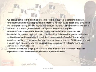 Può così apparire legittimo chiederci se le "crisi del 2014" e le tensioni che esse 
continuano ad alimentare rapidamente attorno a noi non siano destinate a sfociare in 
una "crisi globale": quella che Papa Francesco, con quel suo straordinario dono per la 
semplicità e la sintesi, ha chiamato "una guerra mondiale in capitoli". 
Nei settant'anni trascorsi dal Secondo conflitto mondiale non siamo mai stati 
risparmiati da tensioni regionali, scontri nazionali, pulizie etniche, guerre civili; siamo 
stati testimoni dell'implosione di interi Stati, pensiamo alla fine dell'Urss e della 
Jugoslavia; abbiamo dovuto combattere terrorismi vecchi e nuovi. Tutti questi scenari 
si stanno però riproponendo con una rapidità e una capacità di trasformarsi mai 
sperimentate in precedenza. 
Ciò avviene anzitutto lungo quel colossale arco di crisi che tocca una molteplicità 
impressionante di interessi vitali per l'Italia e per l'Occidente. 
Le crisi del 2014 3 
 