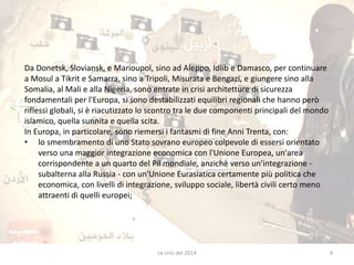 Da Donetsk, Sloviansk, e Marioupol, sino ad Aleppo, Idlib e Damasco, per continuare 
a Mosul a Tikrit e Samarra, sino a Tripoli, Misurata e Bengazi, e giungere sino alla 
Somalia, al Mali e alla Nigeria, sono entrate in crisi architetture di sicurezza 
fondamentali per l'Europa, si sono destabilizzati equilibri regionali che hanno però 
riflessi globali, si è riacutizzato lo scontro tra le due componenti principali del mondo 
islamico, quella sunnita e quella scita. 
In Europa, in particolare, sono riemersi i fantasmi di fine Anni Trenta, con: 
• lo smembramento di uno Stato sovrano europeo colpevole di essersi orientato 
verso una maggior integrazione economica con l'Unione Europea, un'area 
corrispondente a un quarto del Pil mondiale, anzichè verso un'integrazione - 
subalterna alla Russia - con un'Unione Eurasiatica certamente più politica che 
economica, con livelli di integrazione, sviluppo sociale, libertà civili certo meno 
attraenti di quelli europei; 
Le crisi del 2014 4 
 