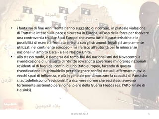 • i fantasmi di fine Anni Trenta hanno suggerito di ricorrere, in plateale violazione 
di Trattati e intese sulla pace e sicurezza in Europa, all'uso della forza per risolvere 
una controversia tra due Stati Europei che aveva tutte le caratteristiche e le 
possibilità di essere affrontata e risolta con gli strumenti legali già ampiamente 
utilizzati nel continente europeo - mi riferisco all'autorità per le minoranze 
nazionali in ambito Osce - e alle Nazioni Unite. 
• allo stesso modo, è riemersa dai tempi bui dei nazionalismi del Novecento la 
rivendicazione di una sorta di "diritto sovrano" a governare minoranze nazionali 
residenti al di fuori dei confini di uno Stato europeo, facendo di questa 
rivendicazione un grimaldello per ridisegnare confini statuali, affermare nuovi o 
vecchi spazi di influenza, e più in generale per dimostrare la capacità di Paesi che 
si autodefiniscono "revisionisti" a riscrivere norme che essi stessi avevano 
fortemente sostenuto persino nel pieno della Guerra Fredda (es. l'Atto Finale di 
Helsinki). 
Le crisi del 2014 5 
 