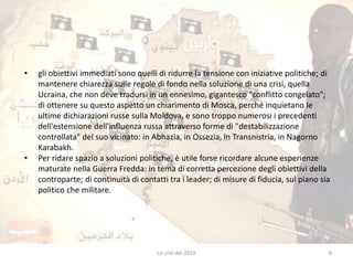 • gli obiettivi immediati sono quelli di ridurre la tensione con iniziative politiche; di 
mantenere chiarezza sulle regole di fondo nella soluzione di una crisi, quella 
Ucraina, che non deve tradursi in un ennesimo, gigantesco "conflitto congelato"; 
di ottenere su questo aspetto un chiarimento di Mosca, perché inquietano le 
ultime dichiarazioni russe sulla Moldova, e sono troppo numerosi i precedenti 
dell'estensione dell'influenza russa attraverso forme di "destabilizzazione 
controllata" del suo vicinato: in Abhazia, in Ossezia, in Transnistria, in Nagorno 
Karabakh. 
• Per ridare spazio a soluzioni politiche, è utile forse ricordare alcune esperienze 
maturate nella Guerra Fredda: in tema di corretta percezione degli obiettivi della 
controparte; di continuità di contatti tra i leader; di misure di fiducia, sul piano sia 
politico che militare. 
Le crisi del 2014 8 
 