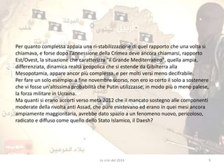 Per quanto complessa appaia una ri-stabilizzazione di quel rapporto che una volta si 
chiamava, e forse dopo l'annessione della Crimea deve ancora chiamarsi, rapporto 
Est/Ovest, la situazione che caratterizza "il Grande Mediterraneo", quella ampia, 
differenziata, dinamica realtà geopolica che si estende da Gibilterra alla 
Mesopotamia, appare ancor più complessa, e per molti versi meno decifrabile. 
Per fare un solo esempio: a fine novembre scorso, non ero io certo il solo a sostenere 
che vi fosse un'altissima probabilità che Putin utilizzasse, in modo più o meno palese, 
la forza militare in Ucraina. 
Ma quanti si erano accorti verso metà 2012 che il mancato sostegno alle componenti 
moderate della rivolta anti Assad, che pure esistevano ed erano in quei mesi ancora 
ampiamente maggioritaria, avrebbe dato spazio a un fenomeno nuovo, pericoloso, 
radicato e diffuso come quello dello Stato Islamico, il Daesh? 
Le crisi del 2014 9 
 