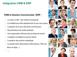 La vision à 360 ° des clients et prospects La mobilité pour être opérationnel où que vous soyez  La gestion et le suivi des devis commerciaux Des prévisions de ventes précises Une organisation efficace des journées de travail La gestion complète du service clients La gestion des actions marketings Le portail client (demandes d’informations, FAQ, les devis en ligne…) … CRM et Gestion Commerciale / ERP : Intégration CRM & ERP 
