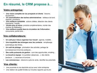 Votre entreprise: Une vision complète de vos prospects et clients  : besoins, équipement…. Un automatisation des taches administratives  : tableaux de bord, rapports, processus… Une meilleure rentabilité  : actions ciblées, détection des clients importants / inactifs… Vendre plus et mieux : produits complémentaires, monter des chaînes de fidélisation… Une meilleure qualité dans la circulation de l’information  : concurrents, points forts… Vos collaborateurs: Un outil pour mieux organiser leur travail  : agenda, mobilité… Une traçabilité des échanges avec les contacts  : remplissage automatique des fiches.. Un outil de pilotage  : priorisation des activités, partage de connaissances & bonnes pratiques… Des outils puissants de gestion  : suivi des opportunités, emailing… Le travail en équipe :  le quotidien (absences…), des clients (secteurs…), vacances et turnover… Les commerciaux  : réduire le cycle de vente, identifier les potentiels Vos clients: Une proximité et une réactivité accrue avec votre entreprise Une relation de qualité fondée sur d’autres rapports que le prix En résumé, le CRM propose à… 