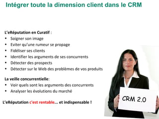 Intégrer toute la dimension client dans le CRM CRM 2.0 L’eRéputation en Curatif  : Soigner son image Eviter qu’une rumeur se propage Fidéliser ses clients Identifier les arguments de ses concurrents  Détecter des prospects  Détecter sur le Web des problèmes de vos produits  La veille concurrentielle : Voir quels sont les arguments des concurrents Analyser les évolutions du marché L’eRéputation  c'est rentable ... et indispensable ! 