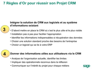 3 4 Intégrer la solution de CRM aux logiciels et au système d’informations existant  D’abord mettre en place le CRM où c’est le plus utile et le plus visible Installation pas à pas pour faciliter l’appropriation Identifier les informations indispensables si récupération des données Choisir une solution standard proche des besoins de l’entreprise Choisir un logiciel qui se lie à votre ERP Donner des informations utiles aux utilisateurs via le CRM Analyse de l’organisation actuelle, identifier les limites Impliquer des opérationnels reconnus dans la réflexion Communiquer sur l’intérêt du projet pour chaque métiers 7 Règles d’Or pour réussir son Projet CRM 