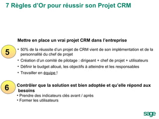 5 6 Mettre en place un vrai projet CRM dans l’entreprise 50% de la réussite d’un projet de CRM vient de son implémentation et de la personnalité du chef de projet Création d’un comité de pilotage : dirigeant + chef de projet + utilisateurs Définir le budget alloué, les objectifs à atteindre et les responsables Travailler en  équipe  ! Contrôler que la solution est bien adoptée et qu’elle répond aux besoins Prendre des indicateurs clés avant / après  Former les utilisateurs 7 Règles d’Or pour réussir son Projet CRM 