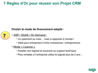 7 Choisir le mode de financement adapté : ASP / SAAS / On Demand : Un paiement au mois… mais à rapporter à l’année ! Idéal pour entreprises à forte croissances / entrepreneurs Mode « Licence » Acheter son logiciel et souscrire au support technique Plus rentable si l’entreprise utilise le logiciel plus de 2 ans… 7 Règles d’Or pour réussir son Projet CRM 