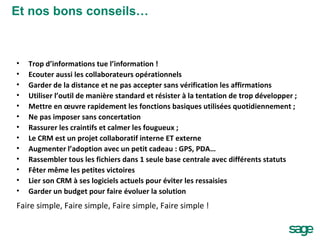 Trop d’informations tue l’information ! Ecouter aussi les collaborateurs opérationnels Garder de la distance et ne pas accepter sans vérification les affirmations Utiliser l’outil de manière standard et résister à la tentation de trop développer ; Mettre en œuvre rapidement les fonctions basiques utilisées quotidiennement ; Ne pas imposer sans concertation Rassurer les craintifs et calmer les fougueux ; Le CRM est un projet collaboratif interne ET externe Augmenter l’adoption avec un petit cadeau : GPS, PDA… Rassembler tous les fichiers dans 1 seule base centrale avec différents statuts Fêter même les petites victoires Lier son CRM à ses logiciels actuels pour éviter les ressaisies Garder un budget pour faire évoluer la solution Faire simple, Faire simple, Faire simple, Faire simple ! Et nos bons conseils… 