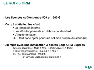 Les licences coûtent entre 500 et 1500 € Ce qui coûte le plus c’est : Le temps en interne Les développements en dehors du standard L’implémentation    Il faut donc opter pour une solution proche du standard… Exemple avec une installation 3 postes Sage CRM Express :  Licence 3 postes : 1500 € DEL + 900 € DUA = 2 400 € 3 jours de prestations : 850 x 3 = 2 550 € TOTAL Tout compris : 4950 €    50% du Budget c’est du temps ! La ROI du CRM 
