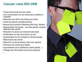 Calculer votre ROI CRM Temps économisé pour les visites Une concentration sur les clients plus rentables (+ d’appels) Réduction des NPAI mail & Bounce emails Vente de produits complémentaires Mesure de la pression Marketing (Nb msg / désabo…) Segmentation de la base : suivi des grands comptes, détection des inactifs Réduction du temps de traitement des leads Amélioration du taux d’ouverture, de clic… Augmentation du CA comparé à l’année passée Réactivation des clients Réduction du temps passé à faire des rapports Prévisions de ventes plus fiables Augmentation de la satisfaction clients (étude…) Partage des informations et bonnes pratiques … 