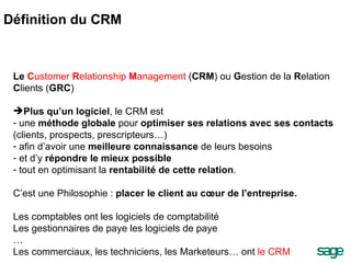 Le  C ustomer  R elationship  M anagement  ( CRM ) ou  G estion de la  R elation  C lients ( GRC ) Plus qu’un logiciel , le CRM est  une  méthode globale  pour  optimiser ses relations avec ses contacts  (clients, prospects, prescripteurs…) afin d’avoir une  meilleure connaissance  de leurs besoins et d’y  répondre le mieux possible tout en optimisant la  rentabilité de cette relation . C’est une Philosophie :  placer le client au cœur de l’entreprise. Les comptables ont les logiciels de comptabilité Les gestionnaires de paye les logiciels de paye … Les commerciaux, les techniciens, les Marketeurs… ont  le CRM  Définition du CRM 