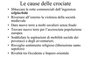 Le cause delle crociate Sbloccare le rotte commerciali dall’ingerenza  selgiuchida Riversare all’esterno la violenza della società medievale Dare nuove terre a molti cavalieri senza feudo Trovare nuove terre per l’accresciuta popolazione europea Soddisfare le aspirazioni di mobilità sociale dei poveracci e degli avventurieri.  Risveglio sentimento religioso (liberazione santo sepolcro) Rivalità tra Occidente e Impero orientale 