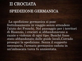 II CROCIATA
SPEDIZIONE GERMANICA
La spedizione germanica si pose
frettolosamente in viaggio senza attendere
l'aiuto dei Franchi. Nel passaggio per i territori
di Bisanzio, i crociati si abbandonarono a
razzie e violenze di ogni tipo. Benché fosse
stato abbandonato dalle guide locali,Corrado
prosegui la spedizione. Senza il supporto
necessario, l'armata germanica caduta in
un'imboscata turca fu annientata.
 