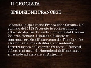 II CROCIATA
SPEDIZIONE FRANCESE
Neanche la spedizione Franca ebbe fortuna. Nel
gennaio del 1148 l'esercito fu rovinosamente
attaccato dai Turchi, sulle montagne del Cadmos
(odierno Homaz). L'immane disastro fu
contenuto grazie all'intervento dei Templari che
alzarono una linea di difesa, consentendo
l'arretramento dell'esercito francese. I francesi,
ebbero così modo di riprendersi dall'imboscata,
riuscendo ad arrivare ad Antiochia.
 