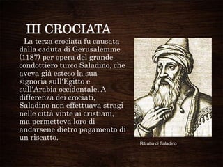 III CROCIATA
La terza crociata fu causata
dalla caduta di Gerusalemme
(1187) per opera del grande
condottiero turco Saladino, che
aveva già esteso la sua
signoria sull'Egitto e
sull'Arabia occidentale. A
differenza dei crociati,
Saladino non effettuava stragi
nelle città vinte ai cristiani,
ma permetteva loro di
andarsene dietro pagamento di
un riscatto.
Ritratto di Saladino
 