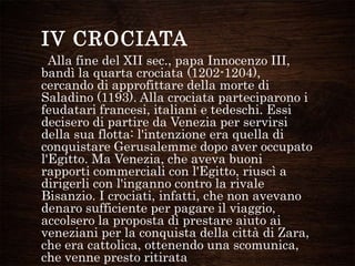 Alla fine del XII sec., papa Innocenzo III,
bandì la quarta crociata (1202-1204),
cercando di approfittare della morte di
Saladino (1193). Alla crociata parteciparono i
feudatari francesi, italiani e tedeschi. Essi
decisero di partire da Venezia per servirsi
della sua flotta: l'intenzione era quella di
conquistare Gerusalemme dopo aver occupato
l'Egitto. Ma Venezia, che aveva buoni
rapporti commerciali con l'Egitto, riuscì a
dirigerli con l'inganno contro la rivale
Bisanzio. I crociati, infatti, che non avevano
denaro sufficiente per pagare il viaggio,
accolsero la proposta di prestare aiuto ai
veneziani per la conquista della città di Zara,
che era cattolica, ottenendo una scomunica,
che venne presto ritirata
IV CROCIATA
 