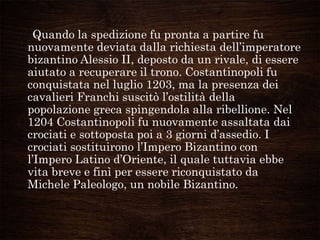 Quando la spedizione fu pronta a partire fu
nuovamente deviata dalla richiesta dell‟imperatore
bizantino Alessio II, deposto da un rivale, di essere
aiutato a recuperare il trono. Costantinopoli fu
conquistata nel luglio 1203, ma la presenza dei
cavalieri Franchi suscitò l‟ostilità della
popolazione greca spingendola alla ribellione. Nel
1204 Costantinopoli fu nuovamente assaltata dai
crociati e sottoposta poi a 3 giorni d‟assedio. I
crociati sostituirono l‟Impero Bizantino con
l‟Impero Latino d‟Oriente, il quale tuttavia ebbe
vita breve e finì per essere riconquistato da
Michele Paleologo, un nobile Bizantino.
 