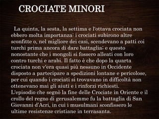 CROCIATE MINORI
La quinta, la sesta, la settima e l'ottava crociata non
ebbero molta importanza: i crociati subirono altre
sconfitte o, nel migliore dei casi, scendevano a patti coi
turchi prima ancora di dare battaglia; e questo
nonostante che i mongoli si fossero alleati con loro
contro turchi e arabi. Il fatto è che dopo la quarta
crociata non v'era quasi più nessuno in Occidente
disposto a partecipare a spedizioni lontane e pericolose,
per cui quando i crociati si trovavano in difficoltà non
ottenevano mai gli aiuti e i rinforzi richiesti.
L'episodio che segnò la fine delle Crociate in Oriente e il
crollo del regno di gerusalemme fu la battaglia di San
Giovanni d‟Acri, in cui i musulmani sconfissero le
ultime resistenze cristiane in terrasanta.
 