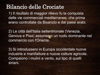Bilancio delle Crociate
1) Il risultato di maggior rilievo fu la conquista
delle vie commerciali mediterranee, che prima
erano controllate da Bisanzio e dai paesi arabi.
2) Le città dell'Italia settentrionale (Venezia,
Genova e Pisa) assunsero un ruolo dominante nel
commercio con l'Oriente.
3) Si introdussero in Europa occidentale nuove
industrie e manifatture e nuove colture agricole.
Compaiono i mulini a vento, sul tipo di quelli
siriani.
 
