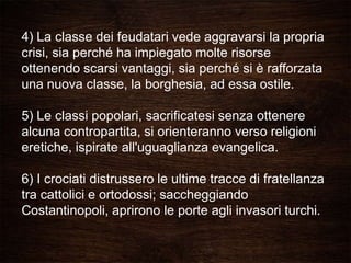 4) La classe dei feudatari vede aggravarsi la propria
crisi, sia perché ha impiegato molte risorse
ottenendo scarsi vantaggi, sia perché si è rafforzata
una nuova classe, la borghesia, ad essa ostile.
5) Le classi popolari, sacrificatesi senza ottenere
alcuna contropartita, si orienteranno verso religioni
eretiche, ispirate all'uguaglianza evangelica.
6) I crociati distrussero le ultime tracce di fratellanza
tra cattolici e ortodossi; saccheggiando
Costantinopoli, aprirono le porte agli invasori turchi.
 