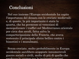 Conclusioni
Nel suo insieme l'Europa occidentale ha capito
l'importanza del denaro con le crociate medievali;
e, di queste, la più importante è stata la
quarta, che ha permesso ai veneziani di
monopolizzare i traffici sul Mediterraneo orientale
per circa due secoli, fatta salva la
compartecipazione della Francia, che aveva
sostenuto il principale sforzo bellico contro i
bizantini e i musulmani.
Senza crociate, molto probabilmente in Europa
occidentale sarebbero scoppiate innumerevoli
guerre sociali e civili, molte di più di quelle che
 