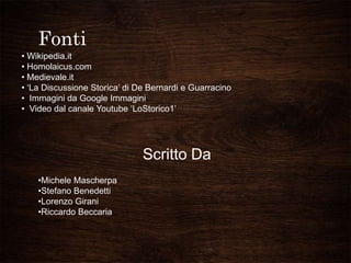 Fonti
• Wikipedia.it
• Homolaicus.com
• Medievale.it
• ‘La Discussione Storica’ di De Bernardi e Guarracino
• Immagini da Google Immagini
• Video dal canale Youtube ‘LoStorico1’
Scritto Da
•Michele Mascherpa
•Stefano Benedetti
•Lorenzo Girani
•Riccardo Beccaria
 