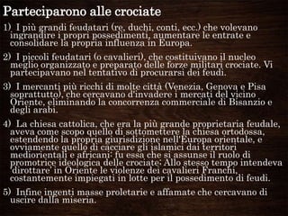 Parteciparono alle crociate
1) I più grandi feudatari (re, duchi, conti, ecc.) che volevano
ingrandire i propri possedimenti, aumentare le entrate e
consolidare la propria influenza in Europa.
2) I piccoli feudatari (o cavalieri), che costituivano il nucleo
meglio organizzato e preparato delle forze militari crociate. Vi
partecipavano nel tentativo di procurarsi dei feudi.
3) I mercanti più ricchi di molte città (Venezia, Genova e Pisa
soprattutto), che cercavano d'invadere i mercati del vicino
Oriente, eliminando la concorrenza commerciale di Bisanzio e
degli arabi.
4) La chiesa cattolica, che era la più grande proprietaria feudale,
aveva come scopo quello di sottomettere la chiesa ortodossa,
estendendo la propria giurisdizione nell'Europa orientale, e
ovviamente quello di cacciare gli islamici dai territori
mediorientali e africani: fu essa che si assunse il ruolo di
promotrice ideologica delle crociate; Allo stesso tempo intendeva
„dirottare‟ in Oriente le violenze dei cavalieri Franchi,
costantemente impiegati in lotte per il possedimento di feudi.
5) Infine ingenti masse proletarie e affamate che cercavano di
uscire dalla miseria.
 