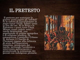 IL PRETESTO
Il pretesto per scatenare la
guerra santa contro gli „infedeli‟
fu la caduta di Gerusalemme in
mano turca (1070). Infatti verso
la fine del sec. XI la Siria e la
Palestina e quasi tutta l'Asia
Minore erano cadute sotto i
turchi Selgiuchidi, una
popolazione di origine mongolica
e di religione islamica. Di
conseguenza il pontefice Urbano
II, durante il Concilio di
Clermont rispose alla richiesta
di aiuto dell‟imperatore
bizantino, minacciato dai
turchi, invitando l‟occidente a
intervenire militarmente e
promettendo la remissione dei
peccati con indulgenze plenarie.
 