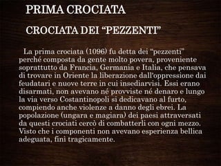 PRIMA CROCIATA
CROCIATA DEI “PEZZENTI”
La prima crociata (1096) fu detta dei “pezzenti”
perché composta da gente molto povera, proveniente
soprattutto da Francia, Germania e Italia, che pensava
di trovare in Oriente la liberazione dall'oppressione dai
feudatari e nuove terre in cui insediarvisi. Essi erano
disarmati, non avevano né provviste né denaro e lungo
la via verso Costantinopoli si dedicavano al furto,
compiendo anche violenze a danno degli ebrei. La
popolazione (ungara e magiara) dei paesi attraversati
da questi crociati cercò di combatterli con ogni mezzo.
Visto che i componenti non avevano esperienza bellica
adeguata, finì tragicamente.
 