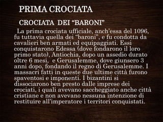 PRIMA CROCIATA
CROCIATA DEI “BARONI”
La prima crociata ufficiale, anch‟essa del 1096,
fu tuttavia quella dei “baroni”, e fu condotta da
cavalieri ben armati ed equipaggiati. Essi
conquistarono Edessa (dove fondarono il loro
primo stato), Antiochia, dopo un assedio durato
oltre 6 mesi, e Gerusalemme, dove giunsero 3
anni dopo, fondando il regno di Gerusalemme. I
massacri fatti in queste due ultime città furono
spaventosi e imponenti. I bizantini si
dissociarono ben presto dalle imprese dei
crociati, i quali avevano saccheggiato anche città
cristiane e non avevano nessuna intenzione di
restituire all‟imperatore i territori conquistati.
 