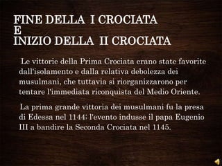 FINE DELLA I CROCIATA
E
INIZIO DELLA II CROCIATA
Le vittorie della Prima Crociata erano state favorite
dall'isolamento e dalla relativa debolezza dei
musulmani, che tuttavia si riorganizzarono per
tentare l'immediata riconquista del Medio Oriente.
La prima grande vittoria dei musulmani fu la presa
di Edessa nel 1144; l'evento indusse il papa Eugenio
III a bandire la Seconda Crociata nel 1145.
 