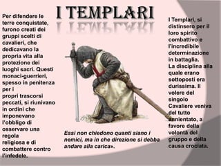 I Templari, si
distinsero per il
loro spirito
combattivo e
l'incredibile
determinazione
in battaglia.
La disciplina alla
quale erano
sottoposti era
durissima. Il
volere del
singolo
Cavaliere veniva
del tutto
annientato, a
favore della
volontà del
gruppo e della
causa crociata.
Essi non chiedono quanti siano i
nemici, ma in che direzione si debba
andare alla carica».
Per difendere le
terre conquistate,
furono creati dei
gruppi scelti di
cavalieri, che
dedicavano la
propria vita alla
protezione dei
luoghi sacri. Questi
monaci-guerrieri,
spesso in penitenza
per i
propri trascorsi
peccati, si riunivano
in ordini che
imponevano
l’obbligo di
osservare una
regola
religiosa e di
combattere contro
l’infedele.
 