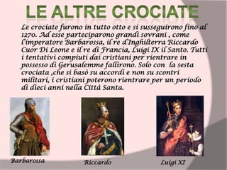 Le crociate furono in tutto otto e si susseguirono fino al
1270. Ad esse parteciparono grandi sovrani , come
l’imperatore Barbarossa, il re d’Inghilterra Riccardo
Cuor Di Leone e il re di Francia, Luigi IX il Santo. Tutti
i tentativi compiuti dai cristiani per rientrare in
possesso di Gerusalemme fallirono. Solo con la sesta
crociata ,che si basò su accordi e non su scontri
militari, i cristiani poterono rientrare per un periodo
di dieci anni nella Città Santa.
Barbarossa Riccardo Luigi XI
 
