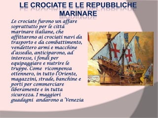 Le crociate furono un affare
soprattutto per le città
marinare italiane, che
affittarono ai crociati navi da
trasporto e da combattimento,
vendettero armi e macchine
d’assedio, anticiparono, ad
interesse, i fondi per
equipaggiare e nutrire le
truppe. Come ricompensa
ottennero, in tutto l’Oriente,
magazzini, strade, banchine e
porti per commerciare
liberamente e in tutta
sicurezza. I maggiori
guadagni andarono a Venezia
 