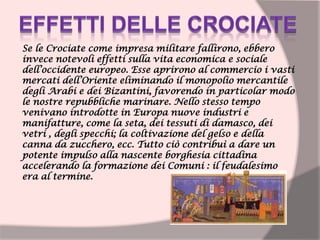 Se le Crociate come impresa militare fallirono, ebbero
invece notevoli effetti sulla vita economica e sociale
dell’occidente europeo. Esse aprirono al commercio i vasti
mercati dell’Oriente eliminando il monopolio mercantile
degli Arabi e dei Bizantini, favorendo in particolar modo
le nostre repubbliche marinare. Nello stesso tempo
venivano introdotte in Europa nuove industri e
manifatture, come la seta, dei tessuti di damasco, dei
vetri , degli specchi; la coltivazione del gelso e della
canna da zucchero, ecc. Tutto ciò contribuì a dare un
potente impulso alla nascente borghesia cittadina
accelerando la formazione dei Comuni : il feudalesimo
era al termine.
 
