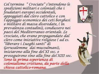 Col termine “ Crociate” s’intendono le
spedizioni militari e coloniali che i
feudatari europei occidentali,
appoggiati dal clero cattolico e con
l’appoggio economico dei ceti borghesi
e militare di massa diseredate, ( in
prevalenza contadini), condussero nei
paesi del Mediterraneo orientale. Le
crociate, che erano propagandate dal
clero come iniziative religiose ( ad es.
“liberare i Luoghi santi” di
Gerusalemme dai mussulmani),
iniziarono alla fine del XI sec. e
proseguirono sino alla fine del XIII sec.
Sono la prima esperienza di
colonialismo cristiano, da parte della
chiesa cattolico-romana.
 