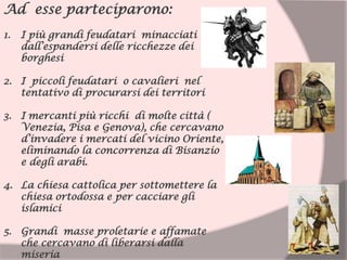 Ad esse parteciparono:
1. I più grandi feudatari minacciati
dall’espandersi delle ricchezze dei
borghesi
2. I piccoli feudatari o cavalieri nel
tentativo di procurarsi dei territori
3. I mercanti più ricchi di molte città (
Venezia, Pisa e Genova), che cercavano
d’invadere i mercati del vicino Oriente,
eliminando la concorrenza di Bisanzio
e degli arabi.
4. La chiesa cattolica per sottomettere la
chiesa ortodossa e per cacciare gli
islamici
5. Grandi masse proletarie e affamate
che cercavano di liberarsi dalla
miseria
 