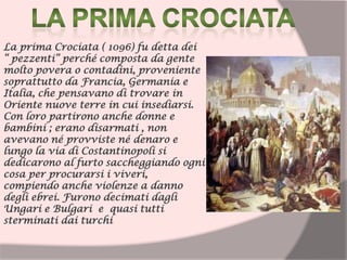 La prima Crociata ( 1096) fu detta dei
“ pezzenti” perché composta da gente
molto povera o contadini, proveniente
soprattutto da Francia, Germania e
Italia, che pensavano di trovare in
Oriente nuove terre in cui insediarsi.
Con loro partirono anche donne e
bambini ; erano disarmati , non
avevano né provviste né denaro e
lungo la via di Costantinopoli si
dedicarono al furto saccheggiando ogni
cosa per procurarsi i viveri,
compiendo anche violenze a danno
degli ebrei. Furono decimati dagli
Ungari e Bulgari e quasi tutti
sterminati dai turchi
 